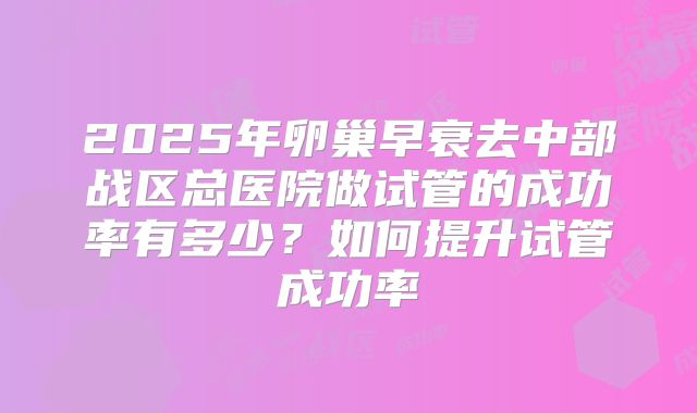2025年卵巢早衰去中部战区总医院做试管的成功率有多少？如何提升试管成功率