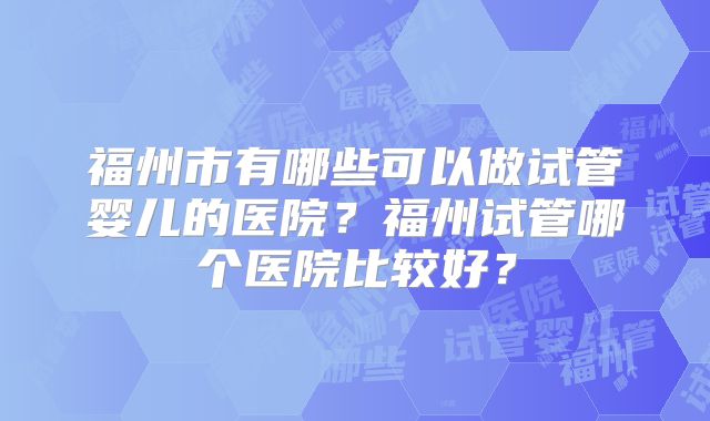 福州市有哪些可以做试管婴儿的医院？福州试管哪个医院比较好？