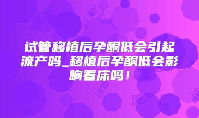 试管移植后孕酮低会引起流产吗_移植后孕酮低会影响着床吗!