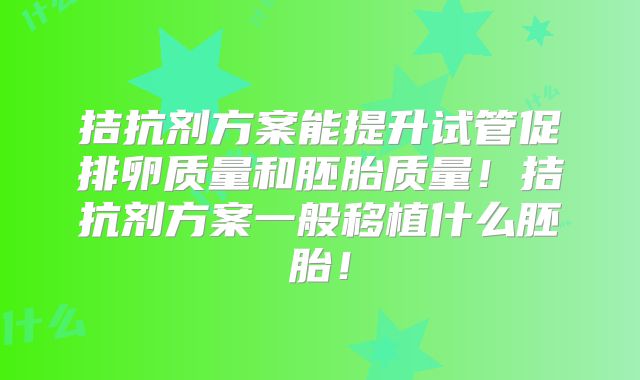 拮抗剂方案能提升试管促排卵质量和胚胎质量！拮抗剂方案一般移植什么胚胎！