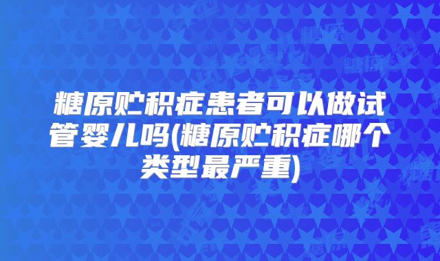 糖原贮积症患者可以做试管婴儿吗(糖原贮积症哪个类型最严重)