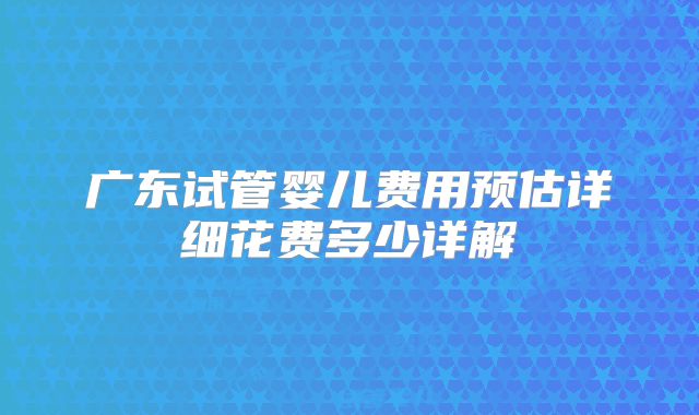 广东试管婴儿费用预估详细花费多少详解