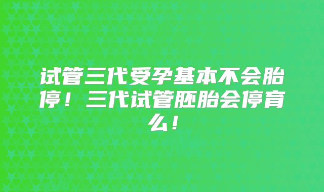 试管三代受孕基本不会胎停！三代试管胚胎会停育么！