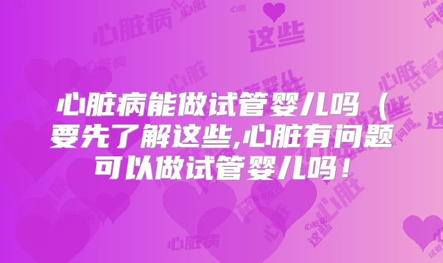 心脏病能做试管婴儿吗(要先了解这些,心脏有问题可以做试管婴儿吗!