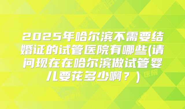 2025年哈尔滨不需要结婚证的试管医院有哪些(请问现在在哈尔滨做试管婴儿要花多少啊？)