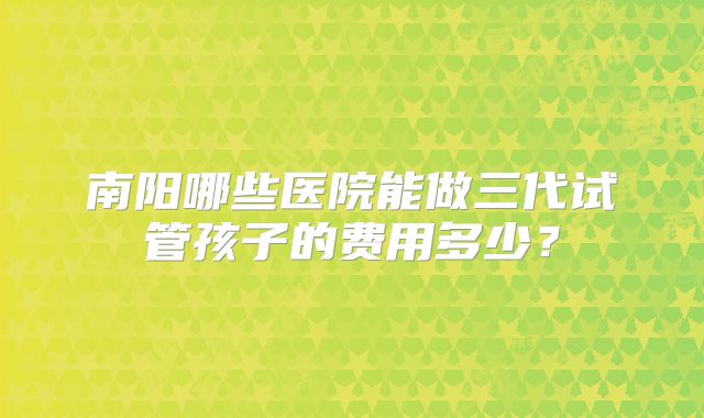 南阳哪些医院能做三代试管孩子的费用多少？