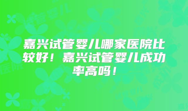 嘉兴试管婴儿哪家医院比较好!嘉兴试管婴儿成功率高吗!