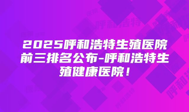 2025呼和浩特生殖医院前三排名公布-呼和浩特生殖健康医院!