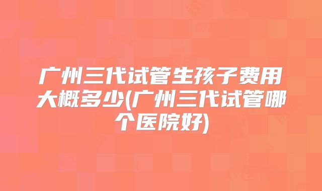 广州三代试管生孩子费用大概多少(广州三代试管哪个医院好)