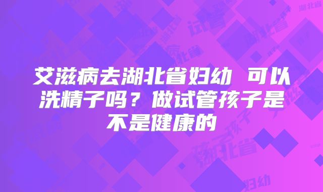 艾滋病去湖北省妇幼 可以洗精子吗?做试管孩子是不是健康的