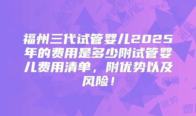 福州三代试管婴儿2025年的费用是多少附试管婴儿费用清单，附优势以及风险！
