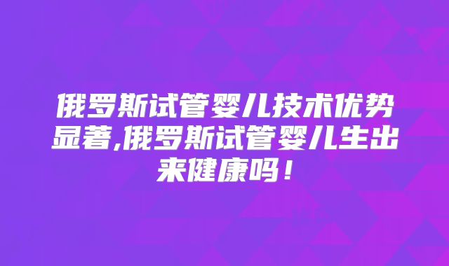 俄罗斯试管婴儿技术优势显著,俄罗斯试管婴儿生出来健康吗！
