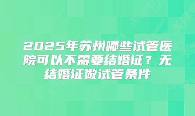 2025年苏州哪些试管医院可以不需要结婚证？无结婚证做试管条件