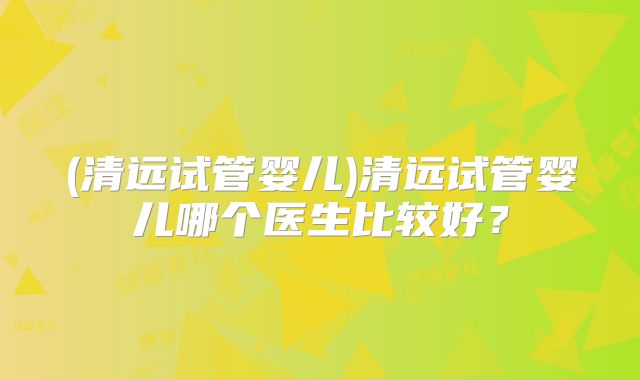 (清远试管婴儿)清远试管婴儿哪个医生比较好？