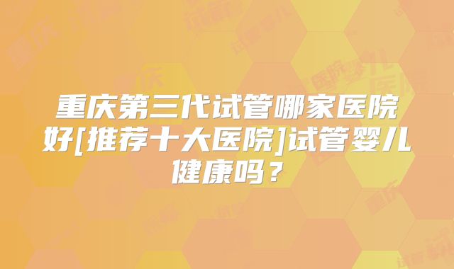 重庆第三代试管哪家医院好[推荐十大医院]试管婴儿健康吗？