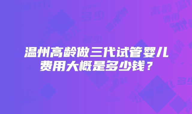 温州高龄做三代试管婴儿费用大概是多少钱？