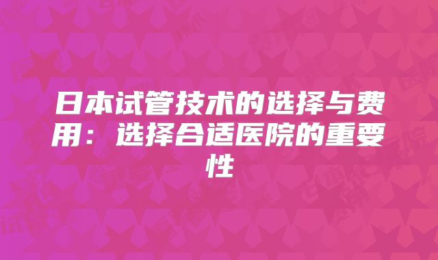 日本试管技术的选择与费用：选择合适医院的重要性