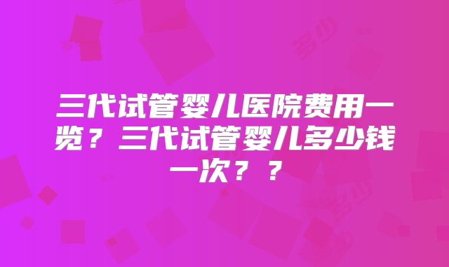 三代试管婴儿医院费用一览？三代试管婴儿多少钱一次？？