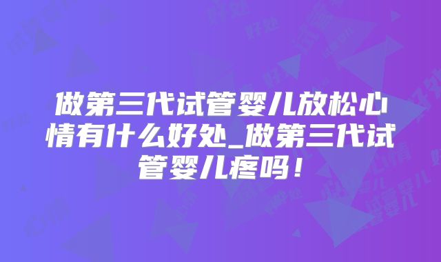 做第三代试管婴儿放松心情有什么好处_做第三代试管婴儿疼吗!