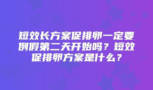 短效长方案促排卵一定要例假第二天开始吗?短效促排卵方案是什么?