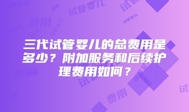 三代试管婴儿的总费用是多少？附加服务和后续护理费用如何？
