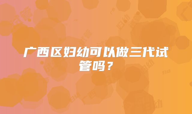广西区妇幼可以做三代试管吗？