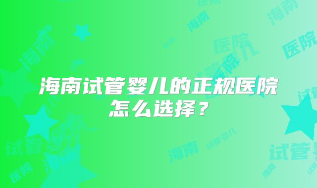 海南试管婴儿的正规医院怎么选择?
