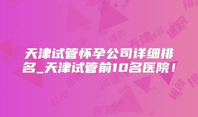 天津试管怀孕公司详细排名_天津试管前10名医院！