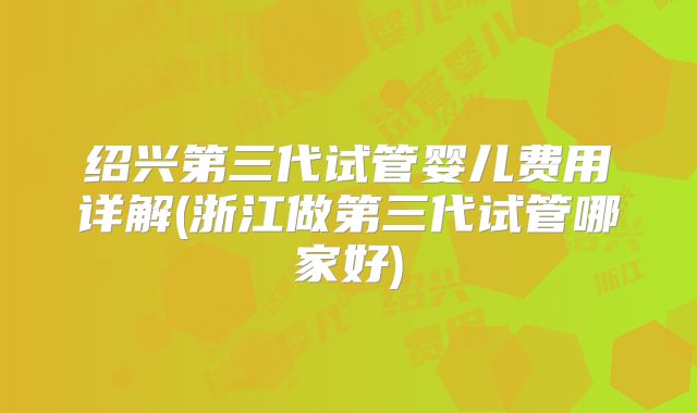 绍兴第三代试管婴儿费用详解(浙江做第三代试管哪家好)