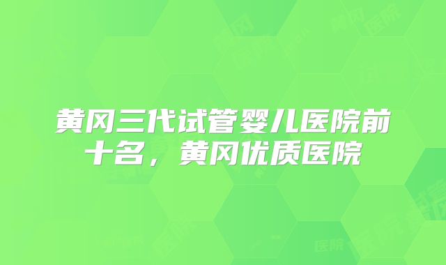 黄冈三代试管婴儿医院前十名，黄冈优质医院