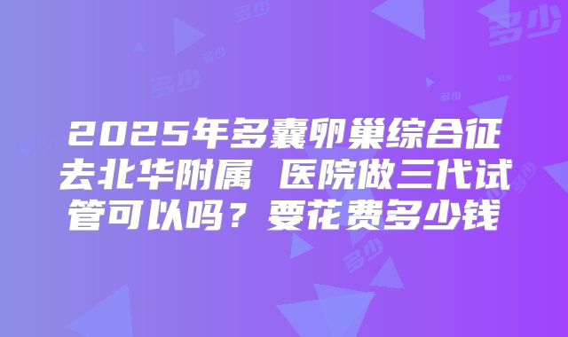 2025年多囊卵巢综合征去北华附属 医院做三代试管可以吗？要花费多少钱