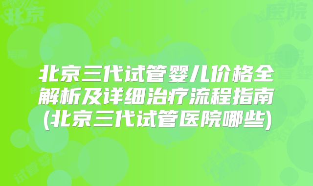 北京三代试管婴儿价格全解析及详细治疗流程指南(北京三代试管医院哪些)