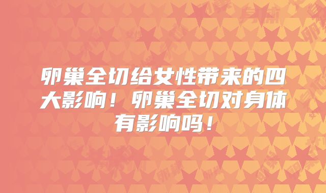 卵巢全切给女性带来的四大影响！卵巢全切对身体有影响吗！