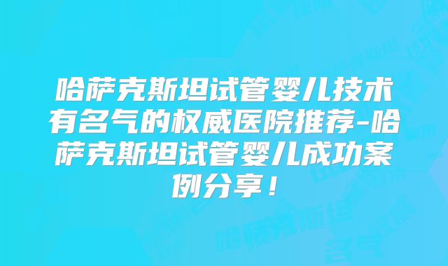 哈萨克斯坦试管婴儿技术有名气的权威医院推荐-哈萨克斯坦试管婴儿成功案例分享！