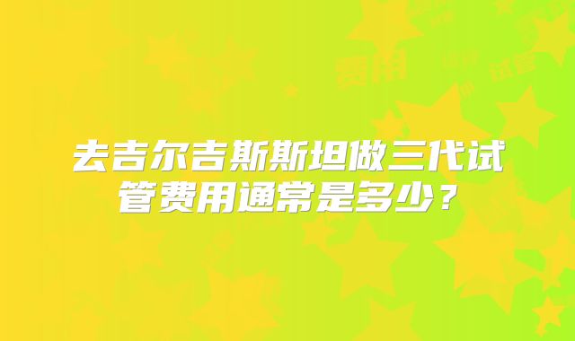 去吉尔吉斯斯坦做三代试管费用通常是多少?