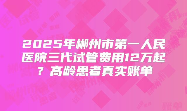 2025年郴州市第一人民医院三代试管费用12万起？高龄患者真实账单