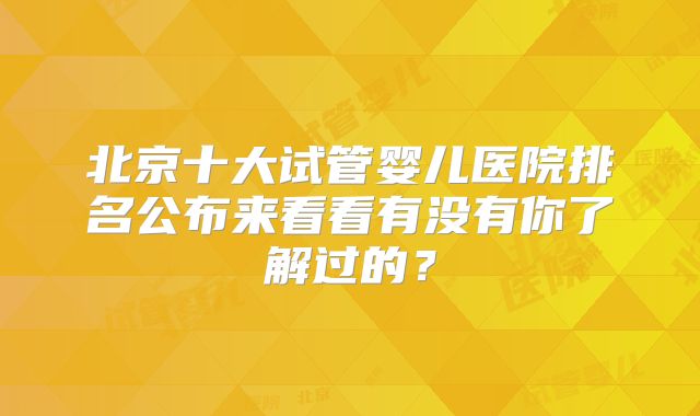 北京十大试管婴儿医院排名公布来看看有没有你了解过的？