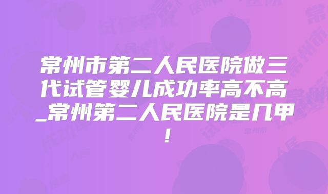 常州市第二人民医院做三代试管婴儿成功率高不高_常州第二人民医院是几甲！