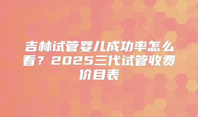 吉林试管婴儿成功率怎么看？2025三代试管收费价目表