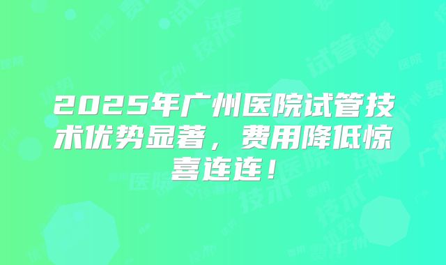 2025年广州医院试管技术优势显著，费用降低惊喜连连！