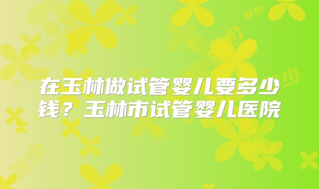 在玉林做试管婴儿要多少钱？玉林市试管婴儿医院