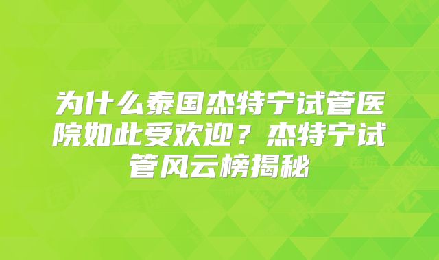 为什么泰国杰特宁试管医院如此受欢迎？杰特宁试管风云榜揭秘