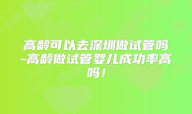 高龄可以去深圳做试管吗-高龄做试管婴儿成功率高吗！