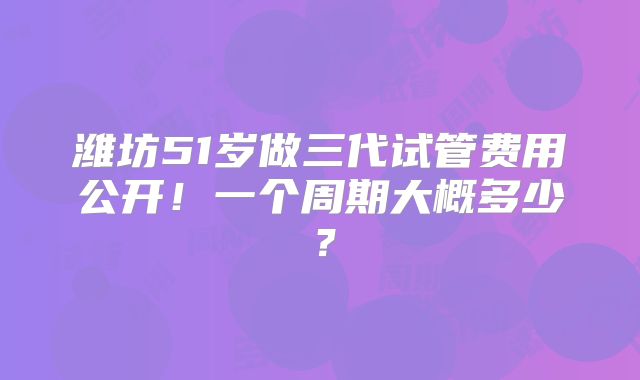 潍坊51岁做三代试管费用公开!一个周期大概多少?