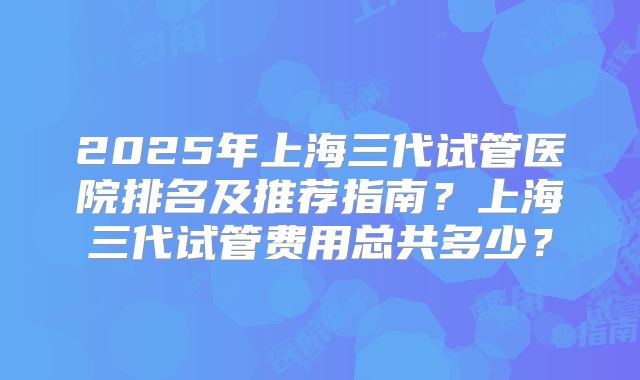 2025年上海三代试管医院排名及推荐指南？上海三代试管费用总共多少？