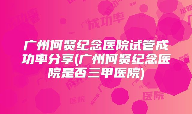 广州何贤纪念医院试管成功率分享(广州何贤纪念医院是否三甲医院)