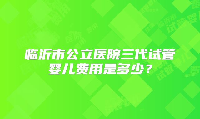 临沂市公立医院三代试管婴儿费用是多少？