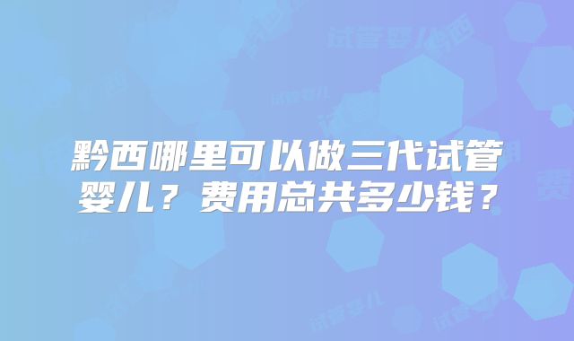 黔西哪里可以做三代试管婴儿？费用总共多少钱？