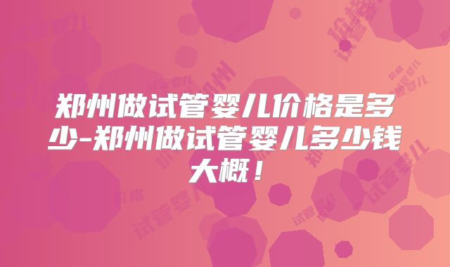 郑州做试管婴儿价格是多少-郑州做试管婴儿多少钱大概！