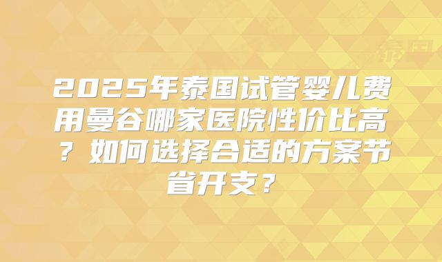 2025年泰国试管婴儿费用曼谷哪家医院性价比高？如何选择合适的方案节省开支？